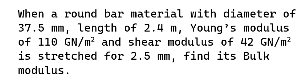 When a round bar material with diameter of
37.5 mm, length of 2.4 m, Young's modulus
of 110 GN/m² and shear modulus of 42 GN/m²
is stretched for 2.5 mm, find its Bulk
modulus.