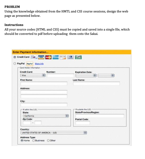 PROBLEM
Using the knowledge obtained from the HMTL and CSS course sessions, design the web
page as presented below.
Instructions
All your source codes (HTML and CSS) must be copied and saved into a single file, which
should be converted to pdf before uploading them onto the Sakai.
Enter Payment Information..
Credit Card
VISA
AME
PayPal Paytur More Inte
Card Hoider Infomaton
Credit Card:
Number:
Expiration Date:
Visa
First Name:
Last Name:
Address:
City:
H outside the US.
State/Province/Region:
within the U.S.
State:
California
Zip Code:
Postal Code:
Country:
UNITED STATES OF AMERICA - US)
Address Type:
Home OBusiness O Oher
