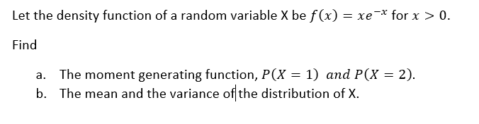 Let the density function of a random variable X be f (x) = xe¯* for x > 0.
Find
The moment generating function, P(X = 1) and P(X = 2).
b. The mean and the variance of the distribution of X.
а.

