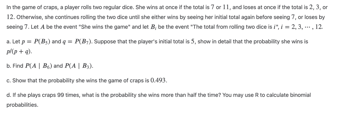 In the game of craps, a player rolls two regular dice. She wins at once if the total is 7 or 11, and loses at once if the total is 2, 3, or
12. Otherwise, she continues rolling the two dice until she either wins by seeing her initial total again before seeing 7, or loses by
seeing 7. Let A be the event "She wins the game" and let B; be the event "The total from rolling two dice is i", i = 2, 3, ..., 12.
a. Let p = P(B5) and q = P(B7). Suppose that the player's initial total is 5, show in detail that the probability she wins is
p/(p + q).
b. Find P(A | B6) and P(A | B3).
c. Show that the probability she wins the game of craps is 0.493.
d. If she plays craps 99 times, what is the probability she wins more than half the time? You may use R to calculate binomial
probabilities.