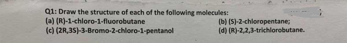 Q1: Draw the structure of each of the following molecules:
(a) (R)-1-chloro-1-fluorobutane
(c) (2R,3S)-3-Bromo-2-chloro-1-pentanol
(b) (S)-2-chloropentane;
(d) (R)-2,2,3-trichlorobutane.
