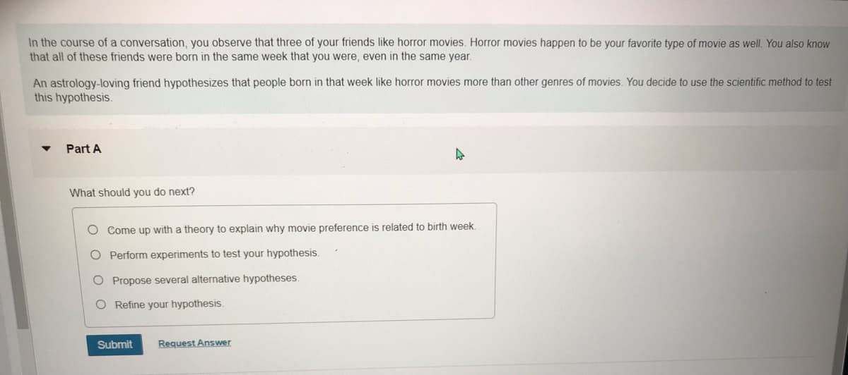 In the course of a conversation, you observe that three of your friends like horror movies. Horror movies happen to be your favorite type of movie as well. You also know
that all of these friends were born in the same week that you were, even in the same year.
An astrology-loving friend hypothesizes that people born in that week like horror movies more than other genres of movies. You decide to use the scientific method to test
this hypothesis.
Part A
What should you do next?
O Come up with a theory to explain why movie preference is related to birth week.
O Perform experiments to test your hypothesis.
O Propose several alternative hypotheses.
O Refine your hypothesis.
Submit
Request Answer
