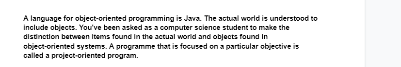 A language for object-oriented programming is Java. The actual world is understood to
include objects. You've been asked as a computer science student to make the
distinction between items found in the actual world and objects found in
object-oriented systems. A programme that is focused on a particular objective is
called a project-oriented program.