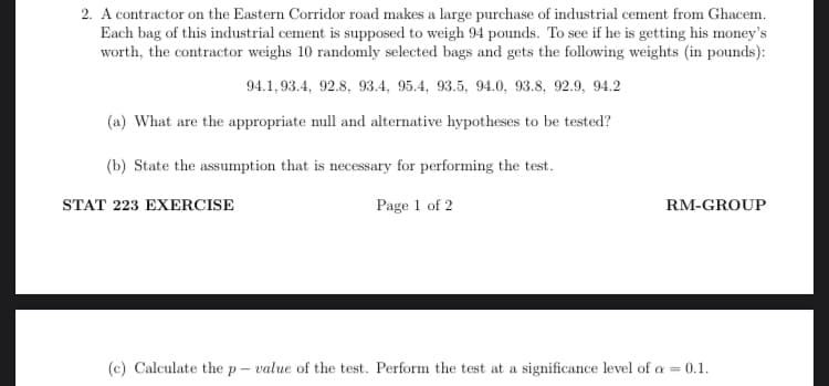 2. A contractor on the Eastern Corridor road makes a large purchase of industrial cement from Ghacem.
Each bag of this industrial cement is supposed to weigh 94 pounds. To see if he is getting his money's
worth, the contractor weighs 10 randomly selected bags and gets the following weights (in pounds):
94.1, 93.4, 92.8, 93.4, 95.4, 93.5, 94.0, 93.8, 92.9, 94.2
(a) What are the appropriate null and alternative hypotheses to be tested?
(b) State the assumption that is necessary for performing the test.
STAT 223 EXERCISE
Page 1 of 2
RM-GROUP
(c) Calculate the p- value of the test. Perform the test at a significance level of a = 0.1.
