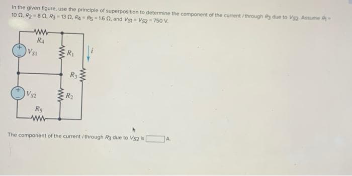 In the given figure, use the principle of superposition to determine the component of the current/through R3 due to V52. Assume R-
10 02, R2=80, R3-13 0, R4 R5-160, and VS1 VS2=750 V.
=
ww
R₁
VS1
VS2
R₁
www
ww
ww
R₁
R3
R₂
ww
The component of the current/through R3 due to V52 is
A