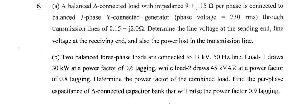 6.
(a) A balanced A-connected load with impedance 9+j 15 2 per phase is connected to
balanced 3-phase Y-connected generator (phase voltage = 230 rms) through
transmission lines of 0.15 + j2.002. Determine the line voltage at the sending end, line
voltage at the receiving end, and also the power lost in the transmission line.
(b) Two balanced three-phase loads are connected to 11 kV, 50 Hz line. Load- 1 draws
30 kW at a power factor of 0.6 lagging, while load-2 draws 45 kVAR at a power factor
of 0.8 lagging. Determine the power factor of the combined load. Find the per-phase
capacitance of A-connected capacitor bank that will raise the power factor 0.9 lagging.