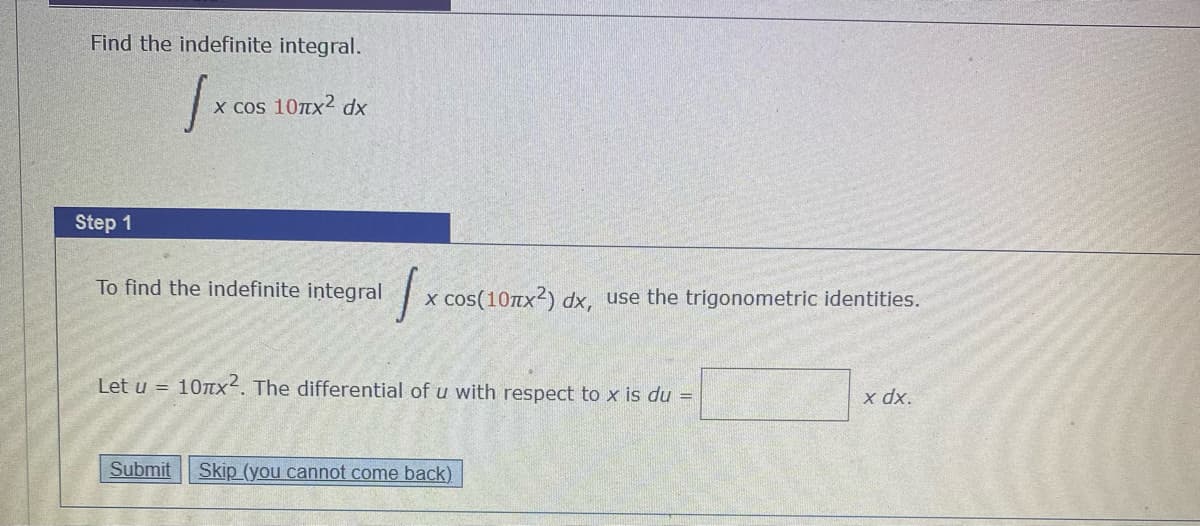 Find the indefinite integral.
x cos 10Tx2 dx
Step 1
To find the indefinite integral
x cos(10tx²) dx, use the trigonometric identities.
Let u =
10TTX2. The differential of u with respect to x is du =
x dx.
Submit
Skip (you cannot come back)
