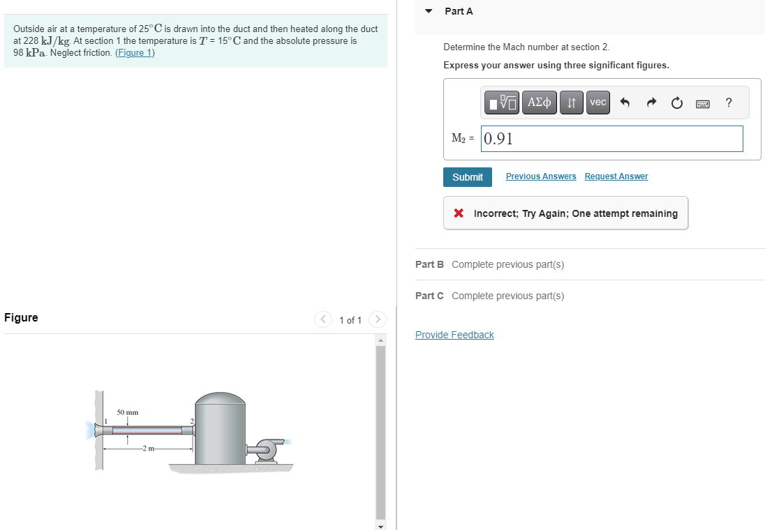 Outside air at a temperature of 25° C is drawn into the duct and then heated along the duct
at 228 kJ/kg. At section 1 the temperature is T = 15° C and the absolute pressure is
98 kPa. Neglect friction. (Figure 1)
Part A
Figure
50 mm
-2 m
Determine the Mach number at section 2.
Express your answer using three significant figures.
ΜΕ ΑΣΦ
vec
M2 = 0.91
Submit
Previous Answers Request Answer
× Incorrect; Try Again; One attempt remaining
1 of 1
Part B Complete previous part(s)
Part C Complete previous part(s)
Provide Feedback
?