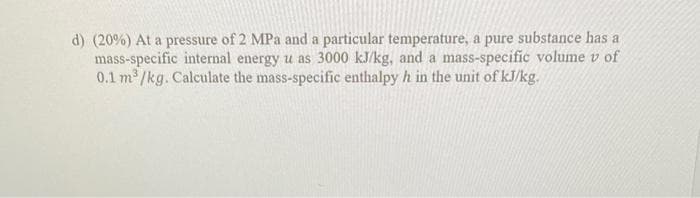 d) (20%) At a pressure of 2 MPa and a particular temperature, a pure substance has a
mass-specific internal energy u as 3000 kJ/kg, and a mass-specific volume v of
0.1 m³/kg. Calculate the mass-specific enthalpy h in the unit of kJ/kg.