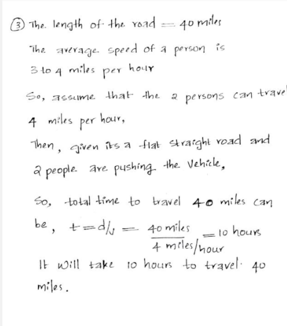 3 The. length of the road
40 miles
The average. speed of a person is
3 to 4 miles
per
hour
So, assume that the
persons
can
trave
4
miles
per
hour,
Then, given its a flat straight voad and
a people. are pushing. the Vehicle,
So, total time to travel 40 miles can
be, t=
40 miles
A miles/nour
It will take to hours to travel. 40
to hours
=
miles.
