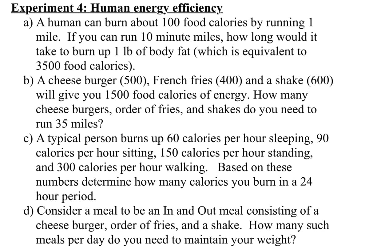 Experiment 4: Human energy efficiency
a) A human can burn about 100 food calories by running 1
mile. If you can run 10 minute miles, how long would it
take to burn up 1 lb of body fat (which is equivalent to
3500 food calories).
b) A cheese burger (500), French fries (400) and a shake (600)
will give you 1500 food calories of energy. How many
cheese burgers, order of fries, and shakes do you need to
run 35 miles?
c) A typical person burns up 60 calories per hour sleeping, 90
calories per hour sitting, 150 calories per hour standing,
and 300 calories per hour walking. Based on these
numbers determine how many calories you burn in a 24
hour period.
d) Consider a meal to be an In and Out meal consisting of a
cheese burger, order of fries, and a shake. How
meals per day do you need to maintain your weight?
many
such
