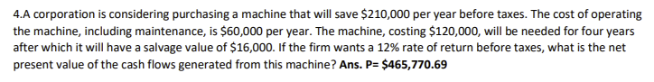 4.A corporation is considering purchasing a machine that will save $210,000 per year before taxes. The cost of operating
the machine, including maintenance, is $60,000 per year. The machine, costing $120,000, will be needed for four years
after which it will have a salvage value of $16,000. If the firm wants a 12% rate of return before taxes, what is the net
present value of the cash flows generated from this machine? Ans. P= $465,770.69