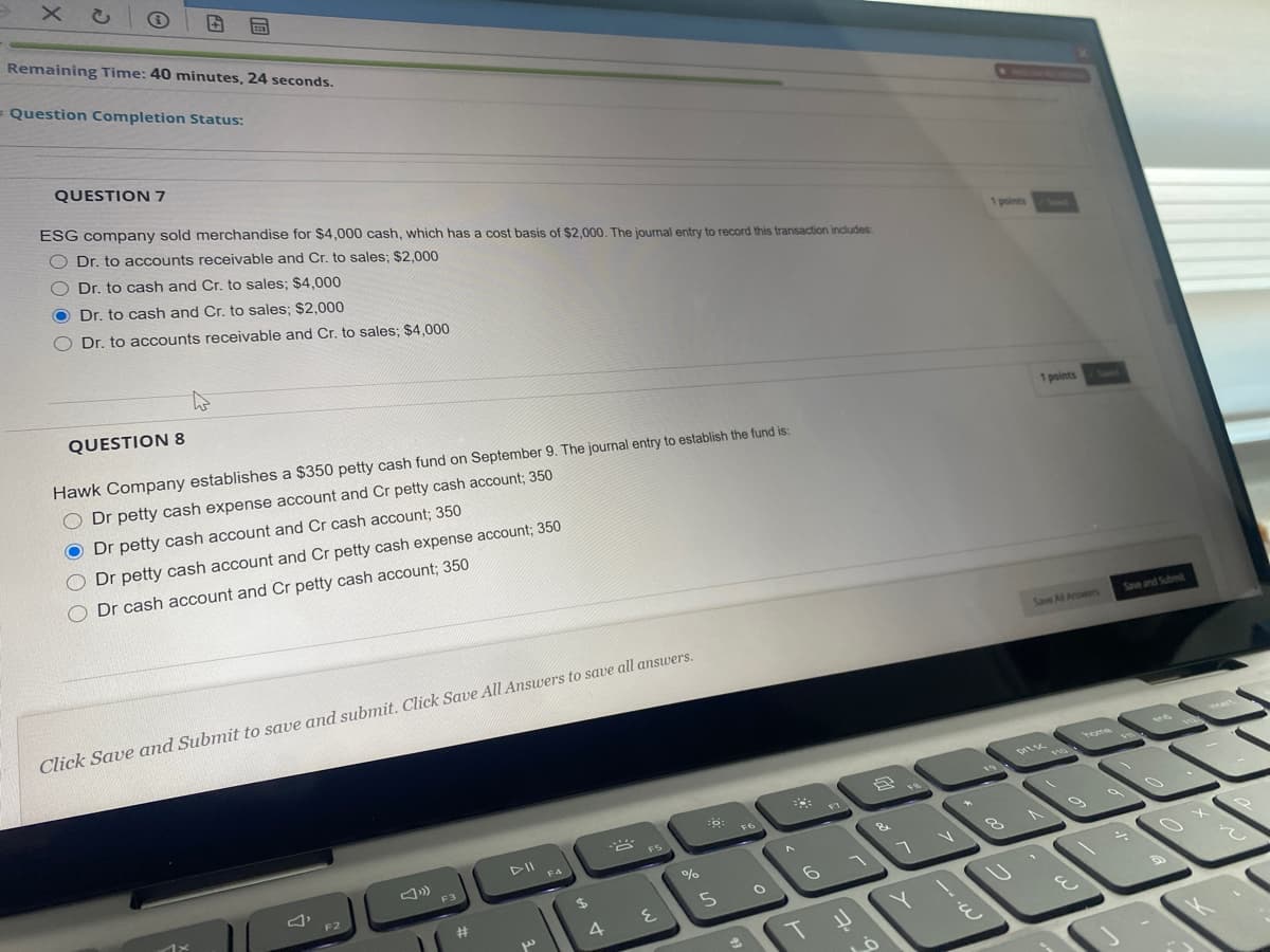 × こ
Remaining Time: 40 minutes, 24 seconds.
= Question Completion Status:
QUESTION 7
ESG company sold merchandise for $4,000 cash, which has a cost basis of $2,000. The journal entry to record this transaction includes
Dr. to accounts receivable and Cr. to sales; $2,000
Dr. to cash and Cr. to sales; $4,000
1 points
O Dr. to cash and Cr. to sales; $2,000
O Dr. to accounts receivable and Cr. to sales; $4,000
QUESTION 8
Hawk Company establishes a $350 petty cash fund on September 9. The journal entry to establish the fund is:
1 points
Swed
Dr petty cash expense account and Cr petty cash account; 350
O Dr petty cash account and Cr cash account; 350
O Dr petty cash account and Cr petty cash expense account; 350
Dr cash account and Cr petty cash account; 350
Save Al Answes
Save and Submt
Click Save and Submit to save and submit. Click Save All Answers to save all answers.
home
18
F6
F5
DII
F4
F3
F2
23
5.
4
T
