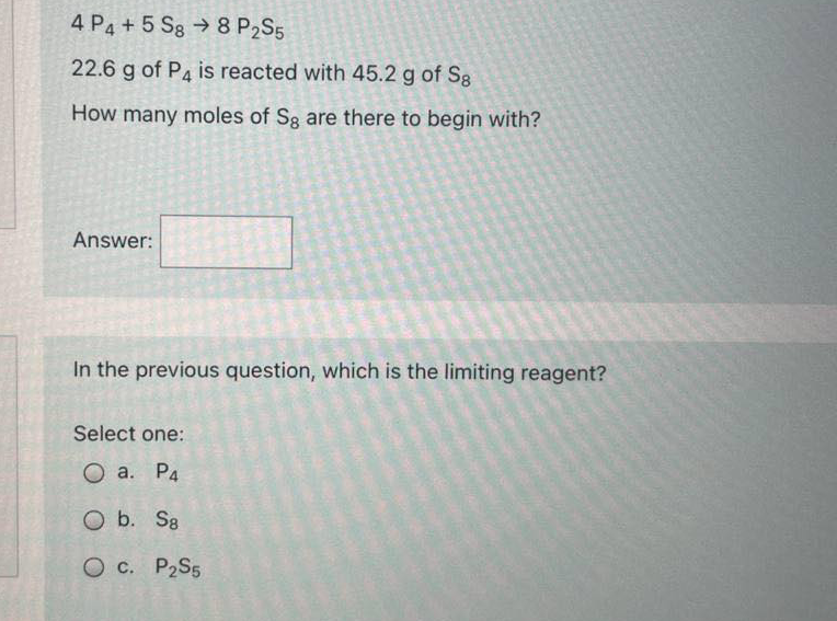 4 P4 + 5 Sg → 8 P2S5
22.6 g of P4 is reacted with 45.2 g of Sg
How many moles of Sg are there to begin with?
Answer:
In the previous question, which is the limiting reagent?
Select one:
О а. Ра
O b. S8
O c. P2S5
