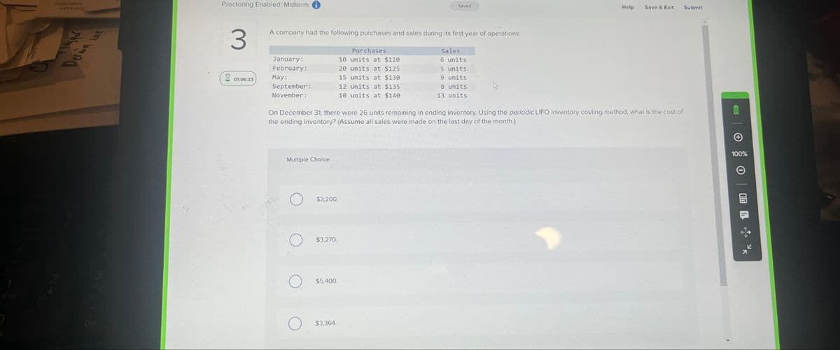 Derin we
Proctoring Enabled: Midterm i
3
01:06:33
A company had the following purchases and sales during its first year of operations:
January:
February:
May:
September:
November:
Multiple Choice
O
$3,200.
$3,270.
$5,400.
Saved
Purchases
10 units at $120
20 units at $125.
15 units at $130.
12 units at $135.
10 units at $140.
On December 31, there were 26 units remaining in ending inventory. Using the periodic LIFO inventory costing method, what is the cost of
the ending inventory? (Assume all sales were made on the last day of the month.)
$3,364.
Sales
6 units
5 units
9 units.
8 units.
13 units.
4
Help
Save & Exit Submit
100%
0 %