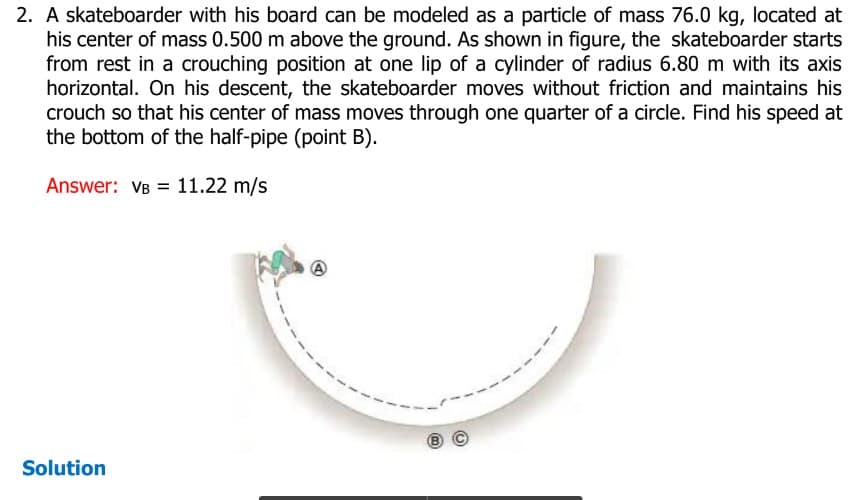 2. A skateboarder with his board can be modeled as a particle of mass 76.0 kg, located at
his center of mass 0.500 m above the ground. As shown in figure, the skateboarder starts
from rest in a crouching position at one lip of a cylinder of radius 6.80 m with its axis
horizontal. On his descent, the skateboarder moves without friction and maintains his
crouch so that his center of mass moves through one quarter of a circle. Find his speed at
the bottom of the half-pipe (point B).
Answer: VB 11.22 m/s
Solution