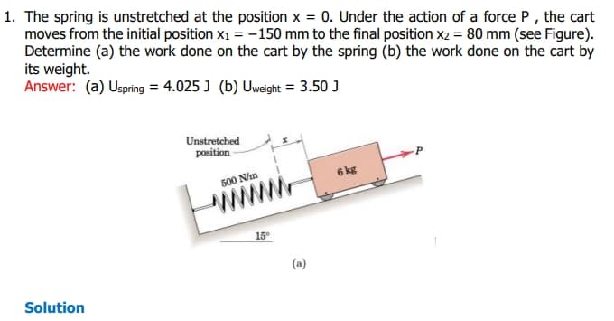 1. The spring is unstretched at the position x = 0. Under the action of a force P, the cart
moves from the initial position x₁ = -150 mm to the final position x2 = 80 mm (see Figure).
Determine (a) the work done on the cart by the spring (b) the work done on the cart by
its weight.
Answer: (a) Uspring = 4.025 J (b) Uweight = 3.50 J
Solution
Unstretched
position
500 N/m
15°
(a)
6 kg