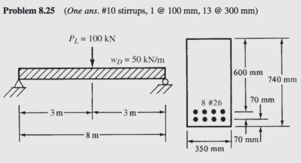 Problem 8.25 (One ans. #10 stirrups, 1 @ 100 mm, 13 @ 300 mm)
PL = 100 kN
WD = 50 kN/m
|600 mm
740 mm
70 mm
8 #26
- 3 m-
- 3 m-
8 m-
70 mm
350 mm

