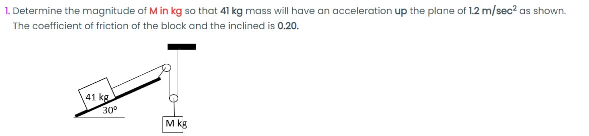 1. Determine the magnitude of M in kg so that 41 kg mass will have an acceleration up the plane of 1.2 m/sec2 as shown.
The coefficient of friction of the block and the inclined is 0.20.
41 kg
30°
M kg
