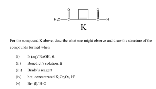 H3C-
K
For the compound K above, describe what one might observe and draw the structure of the
compounds formed when:
(i)
I2 (aq/ NaOH, A
(ii) Benedict's solution, A
(iii) Brady's reagent
(iv)
hot, concentrated K¿C2O7, H*
(v)
Br2 (1)/ H2O
