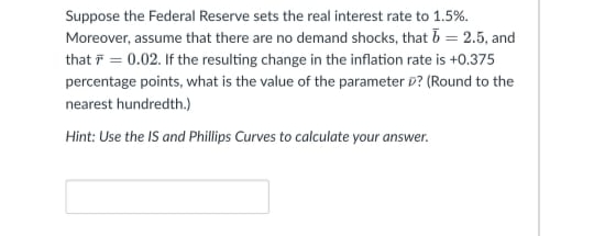 Suppose the Federal Reserve sets the real interest rate to 1.5%.
Moreover, assume that there are no demand shocks, that b = 2.5, and
that F = 0.02. If the resulting change in the inflation rate is +0.375
percentage points, what is the value of the parameter D? (Round to the
nearest hundredth.)
Hint: Use the IS and Phillips Curves to calculate your answer.

