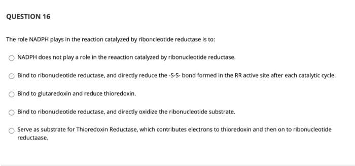 QUESTION 16
The role NADPH plays in the reaction catalyzed by riboncleotide reductase is to:
O NADPH does not play a role in the reaaction catalyzed by ribonucleotide reductase.
Bind to ribonucleotide reductase, and directly reduce the -S-S- bond formed in the RR active site after each catalytic cycle.
Bind to glutaredoxin and reduce thioredoxin.
Bind to ribonucleotide reductase, and directly oxidize the ribonucleotide substrate.
Serve as substrate for Thioredoxin Reductase, which contributes electrons to thioredoxin and then on to ribonucleotide
reductaase.
