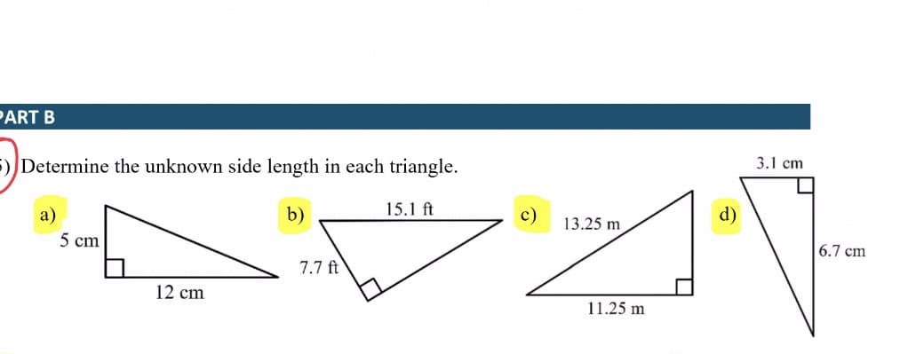 PART B
3.1 cm
5)Determine the unknown side length in each triangle.
b)
15.1 ft
с)
13.25 m
d)
a)
5 cm
6.7 cm
7.7 ft
12 cm
11.25 m
