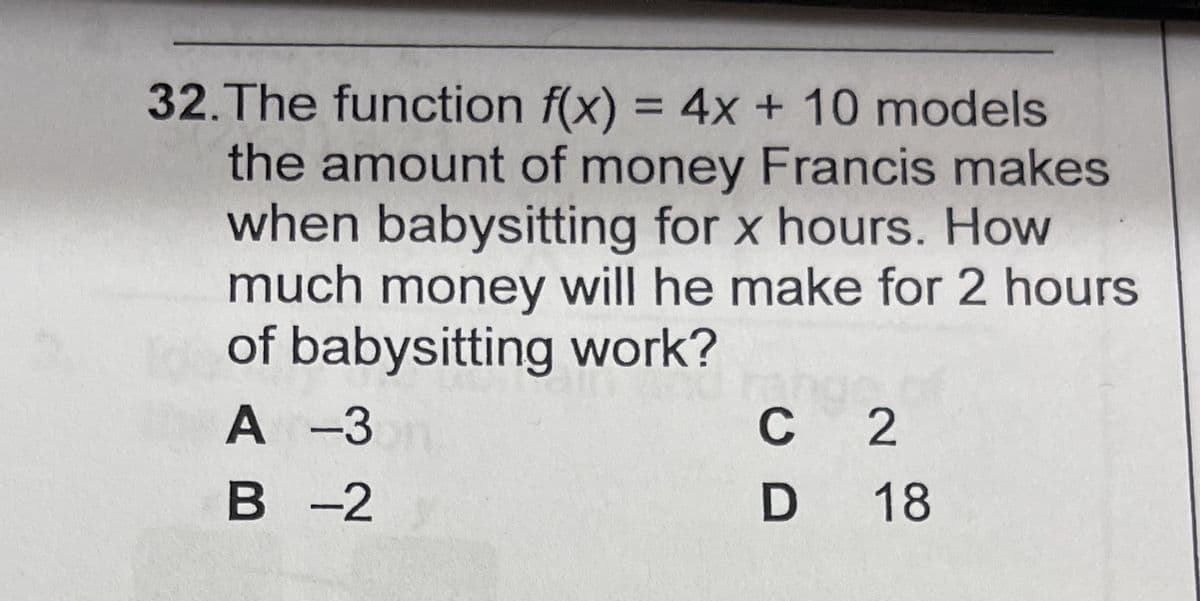 32.The function f(x) = 4x + 10 models
the amount of money Francis makes
when babysitting for x hours. How
much money will he make for 2 hours
of babysitting work?
A -3
В -2
C 2
D 18
