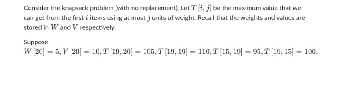 Consider the knapsack problem (with no replacement). Let T i, j] be the maximum value that we
can get from the first i items using at most junits of weight. Recall that the weights and values are
stored in W and V respectively.
Suppose
W [20] = 5, V [20] = 10, T [19, 20] = 105, T [19, 19] = 110, T [15, 19] = 95, T (19, 15] = 100.
%3D
