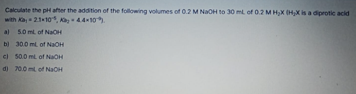 Calculate the pH after the addition of the following volumes of 0.2 M NaOH to 30 mL of 0.2 M H₂X (H₂X is a diprotic acid
with Ka₁ = 2.1x10-5, Ka₂ = 4.4×10).
a) 5.0 mL of NaOH
b) 30.0 mL of NaOH
c) 50.0 mL of NaOH
d) 70.0 mL of NaOH