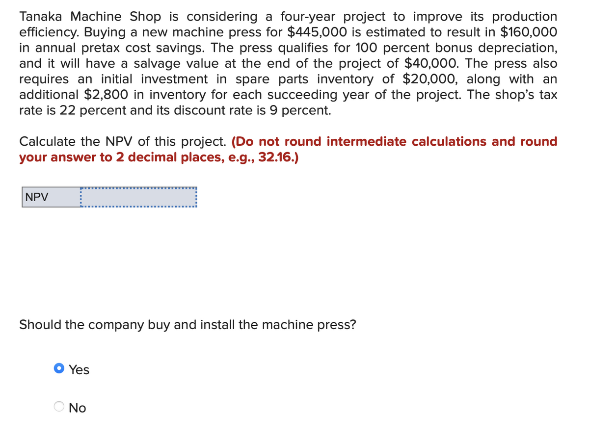 Tanaka Machine Shop is considering a four-year project to improve its production
efficiency. Buying a new machine press for $445,000 is estimated to result in $160,000
in annual pretax cost savings. The press qualifies for 100 percent bonus depreciation,
and it will have a salvage value at the end of the project of $40,000. The press also
requires an initial investment in spare parts inventory of $20,000, along with an
additional $2,800 in inventory for each succeeding year of the project. The shop's tax
rate is 22 percent and its discount rate is 9 percent.
Calculate the NPV of this project. (Do not round intermediate calculations and round
your answer to 2 decimal places, e.g., 32.16.)
NPV
Should the company buy and install the machine press?
Yes
...........
No