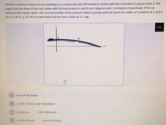 Find the maximum speed of a car traveling on a curved road and still remain in contact with the road when it passes point A. The
angles that the slope of the road makes with the horizontal at A and Bare o degrees and (-14) degrees respectively. If the car
maintains this speed, what is the normal reaction of the road on it when it passes point B? Given the radius of curvature at A and B
are p A=90 m. p.8=100 m respectively and the mass of the car is 2 Mg.
A none of the above
B) VA31.734 m/s NB-1500.954 N
C)V A-40 m/s
N_B-1490.954 N
DVA29.713 m/s
NB-1379.954 N
