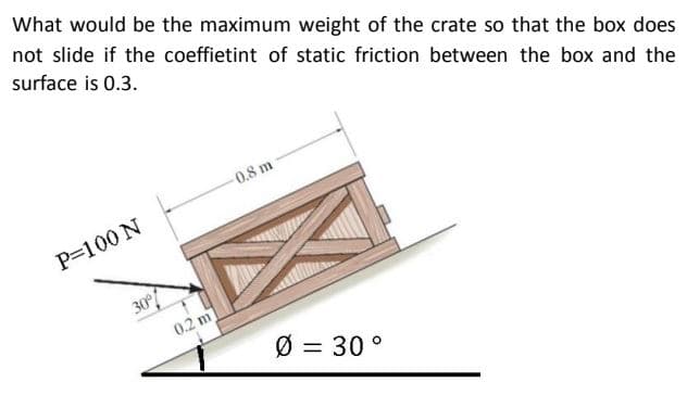 What would be the maximum weight of the crate so that the box does
not slide if the coeffietint of static friction between the box and the
surface is 0.3.
0.8 m
P=100 N
30
0.2 m
Ø = 30 °
