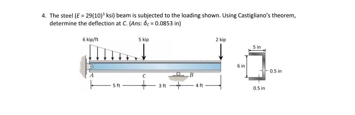 4. The steel (E=29(10)³ ksi) beam is subjected to the loading shown. Using Castigliano's theorem,
determine the deflection at C. (Ans: 6c = 0.0853 in)
6 kip/ft
5 kip
A
5 ft
C
B
3 ft 4 ft
2 kip
5 in
6 in
0.5 in
0.5 in