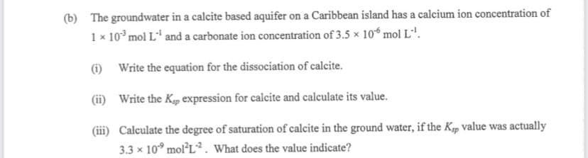 (b) The groundwater in a calcite based aquifer on a Caribbean island has a calcium ion concentration of
1 × 103 mol L¹ and a carbonate ion concentration of 3.5 x 106 mol L™¹.
(i)
Write the equation for the dissociation of calcite.
(ii)
Write the Kp expression for calcite and calculate its value.
(iii) Calculate the degree of saturation of calcite in the ground water, if the Kp value was actually
3.3 × 10 mol²L2. What does the value indicate?