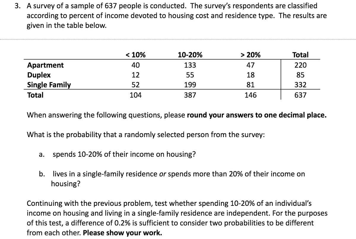 3. A survey of a sample of 637 people is conducted. The survey's respondents are classified
according to percent of income devoted to housing cost and residence type. The results are
given in the table below.
Apartment
Duplex
Single Family
Total
< 10%
40
12
52
104
10-20%
133
55
199
387
> 20%
47
18
81
146
a. spends 10-20% of their income on housing?
Total
220
85
332
637
When answering the following questions, please round your answers to one decimal place.
What is the probability that a randomly selected person from the survey:
b. lives in a single-family residence or spends more than 20% of their income on
housing?
Continuing with the previous problem, test whether spending 10-20% of an individual's
income on housing and living in a single-family residence are independent. For the purposes
of this test, a difference of 0.2% is sufficient to consider two probabilities to be different
from each other. Please show your work.