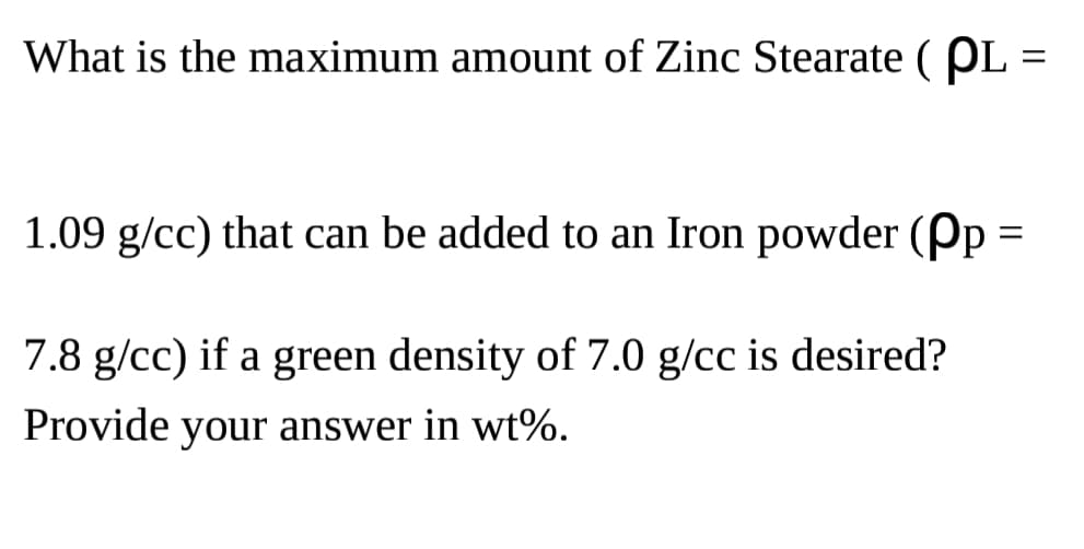 What is the maximum amount of Zinc Stearate (PL
=
1.09 g/cc) that can be added to an Iron powder (pp =
7.8 g/cc) if a green density of 7.0 g/cc is desired?
Provide your answer in wt%.