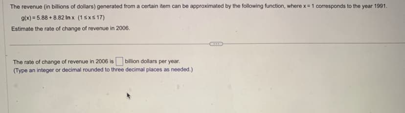 The revenue (in billions of dollars) generated from a certain item can be approximated by the following function, where x = 1 corresponds to the year 1991.
g(x) = 5.88 +8.82 Inx (1 ≤x≤17)
Estimate the rate of change of revenue in 2006.
The rate of change of revenue in 2006 is
billion dollars per year.
(Type an integer or decimal rounded to three decimal places as needed.)