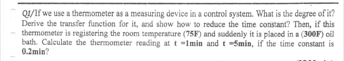Q1/If we use a thermometer as a measuring device in a control system. What is the degree of it?
Derive the transfer function for it, and show how to reduce the time constant? Then, if this
thermometer is registering the room temperature (75F) and suddenly it is placed in a (300F) oil
bath. Calculate the thermometer reading at t =1min and t =5min, if the time constant is
0.2min?