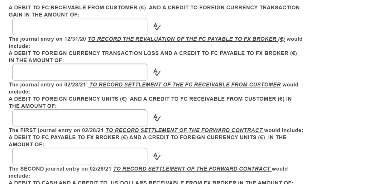 A DEBIT TO FC RECEIVABLE FROM CUSTOMER (€) AND A CREDIT TO FOREIGN CURRENCY TRANSACTION
GAIN IN THE AMOUNT OF:
The journal entry on 12/31/20 TO RECORD THE REVALUATION OF THE FC PAYABLE TO FX BROKER (€) would
include:
A DEBIT TO FOREIGN CURRENCY TRANSACTION LOSS AND A CREDIT TO FC PAYABLE TO FX BROKER (€)
IN THE AMOUNT OF:
The journal entry on 02/28/21 TO RECORD SETTLEMENT OF THE FC RECEIVABLE FROM CUSTOMER would
include:
A DEBIT TO FOREIGN CURRENCY UNITS (€) AND A CREDIT TO FC RECEIVABLE FROM CUSTOMER (€) IN
THE AMOUNT OF:
The FIRST journal entry on 02/28/21 TO RECORD SETTLEMENT OF THE FORWARD CONTRACT would include:
A DEBIT TO FC PAYABLE TO FX BROKER (€) AND A CREDIT TO FOREIGN CURRENCY UNITS (€) IN THE
AMOUNT OF:
The SECOND journal entry on 02/28/21 TO RECORD SETTLEMENT OF THE FORWARD CONTRACT would
include:
A DEBIT TO CASH AND A CREDIT T O US DOLLARS RECEIVABLE FROM EX BROKER IN THE AM OUNT OF.
