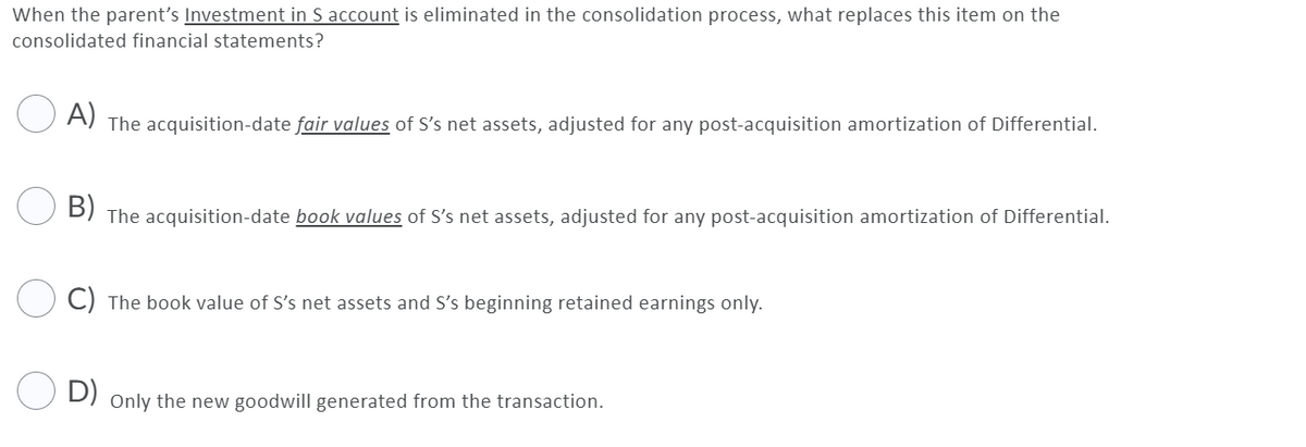 When the parent's Investment in S account is eliminated in the consolidation process, what replaces this item on the
consolidated financial statements?
A) The acquisition-date fair values of S's net assets, adjusted for any post-acquisition amortization of Differential.
B) The acquisition-date book values of S's net assets, adjusted for any post-acquisition amortization of Differential.
C) The book value of S's net assets and S's beginning retained earnings only.
D) Only the new goodwill generated from the transaction.

