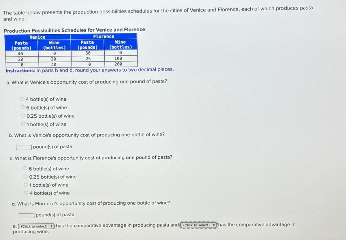 The table below presents the production possibilities schedules for the cities of Venice and Florence, each of which produces pasta
and wine.
Production Possibilities Schedules for Venice and Florence
Venice
Florence
Pasta
(pounds)
Wine
(bottles)
Pasta
(pounds)
Wine
(bottles)
40
0
50
0
20
0
20
40
25
0
100
200
Instructions: In parts b and d, round your answers to two decimal places.
a. What is Venice's opportunity cost of producing one pound of pasta?
4 bottle(s) of wine
6 bottle(s) of wine
0.25 bottle(s) of wine
1 bottle(s) of wine
b. What is Venice's opportunity cost of producing one bottle of wine?
pound(s) of pasta
c. What is Florence's opportunity cost of producing one pound of pasta?
6 bottle(s) of wine
0.25 bottle(s) of wine
1 bottle(s) of wine
4 bottle(s) of wine
d. What is Florence's opportunity cost of producing one bottle of wine?
pound(s) of pasta
e. (Click to select) has the comparative advantage in producing pasta and (Click to select) has the comparative advantage in
producing wine.