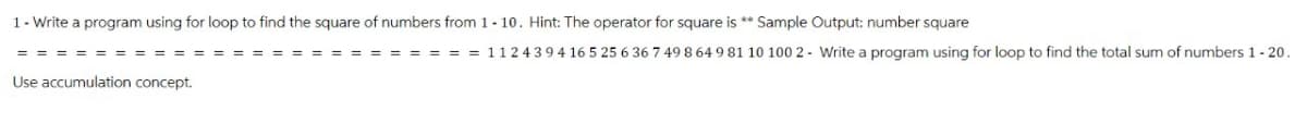 1- Write a program using for loop to find the square of numbers from 1-10. Hint: The operator for square is ** Sample Output: number square
112439416 5 25 6 36 7 49 8 64 9 81 10 100 2- Write a program using for loop to find the total sum of numbers 1 - 20.
Use accumulation concept.