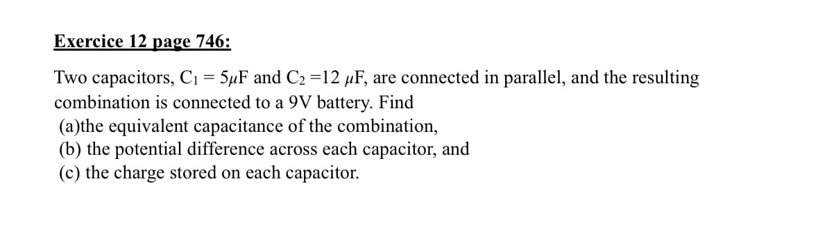Exercice 12 page 746:
Two capacitors, C₁ = 5μF and C₂ =12 μF, are connected in parallel, and the resulting
combination is connected to a 9V battery. Find
(a)the equivalent capacitance of the combination,
(b) the potential difference across each capacitor, and
(c) the charge stored on each capacitor.