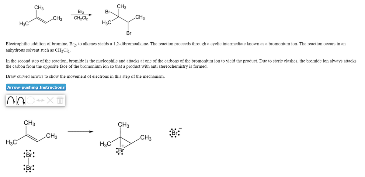 CH3
CH3
Br-
Br2
.CH3
CH2Cl2
CH3
H3C
H3C
Br
Electrophilic addition of bromine, Brɔ, to alkenes yields a 1,2-dibromoalkane. The reaction proceeds through a cyclic intermediate known as a bromonium ion. The reaction occurs in an
anhydrous solvent such as CH,Cl,.
In the second step of the reaction, bromide is the nucleophile and attacks at one of the carbons of the bromonium ion to yield the product. Due to steric clashes, the bromide ion always attacks
the carbon from the opposite face of the bromonium ion so that a product with anti stereochemistry is formed.
Draw curved arrows to show the movement of electrons in this step of the mechanism.
Arrow-pushing Instructions
CH3
CH3
CH3
CH3
H3C
H3C
:Br:
:Br:
