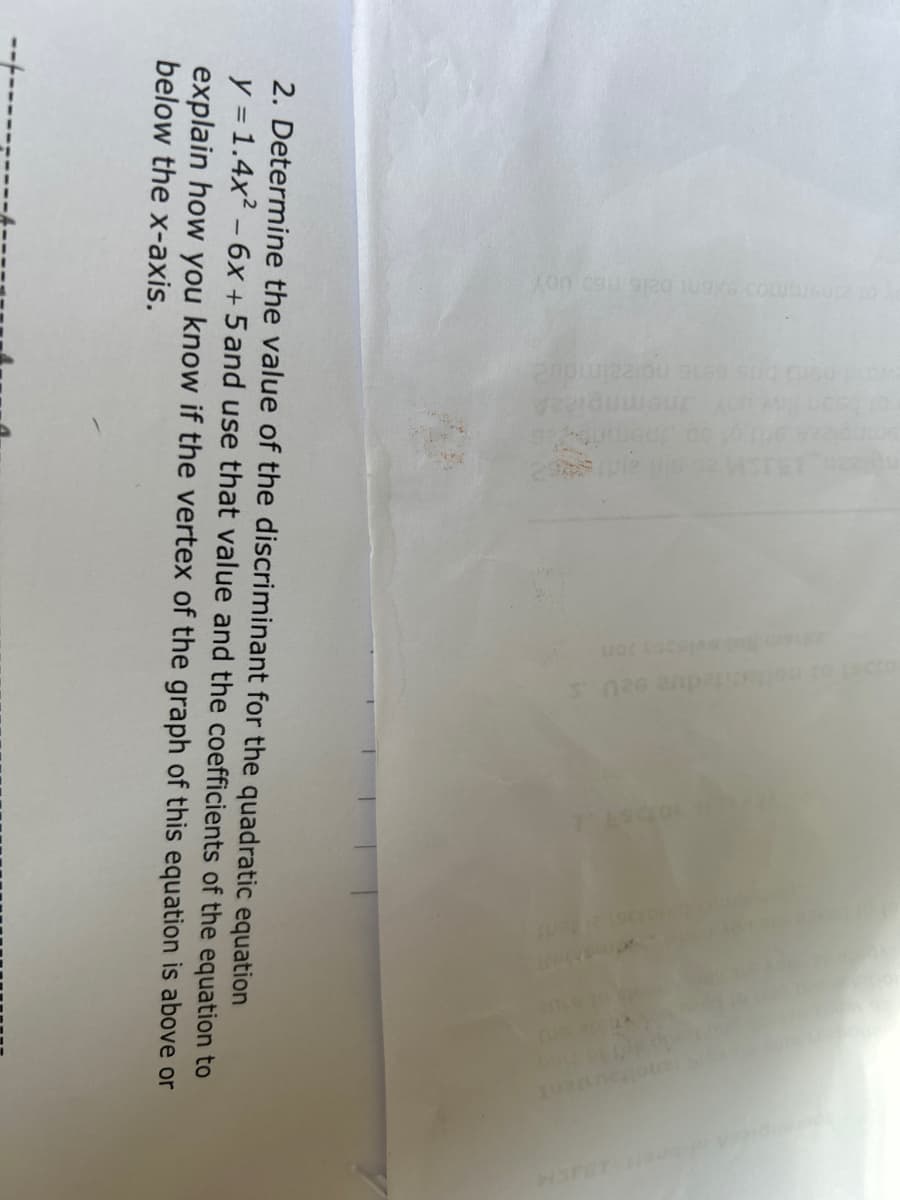 0216 (15) UOY
ASTET
difedue 920
2. Determine the value of the discriminant for the quadratic equation
y = 1.4x² - 6x +5 and use that value and the coefficients of the equation to
explain how you know if the vertex of the graph of this equation is above or
below the x-axis.