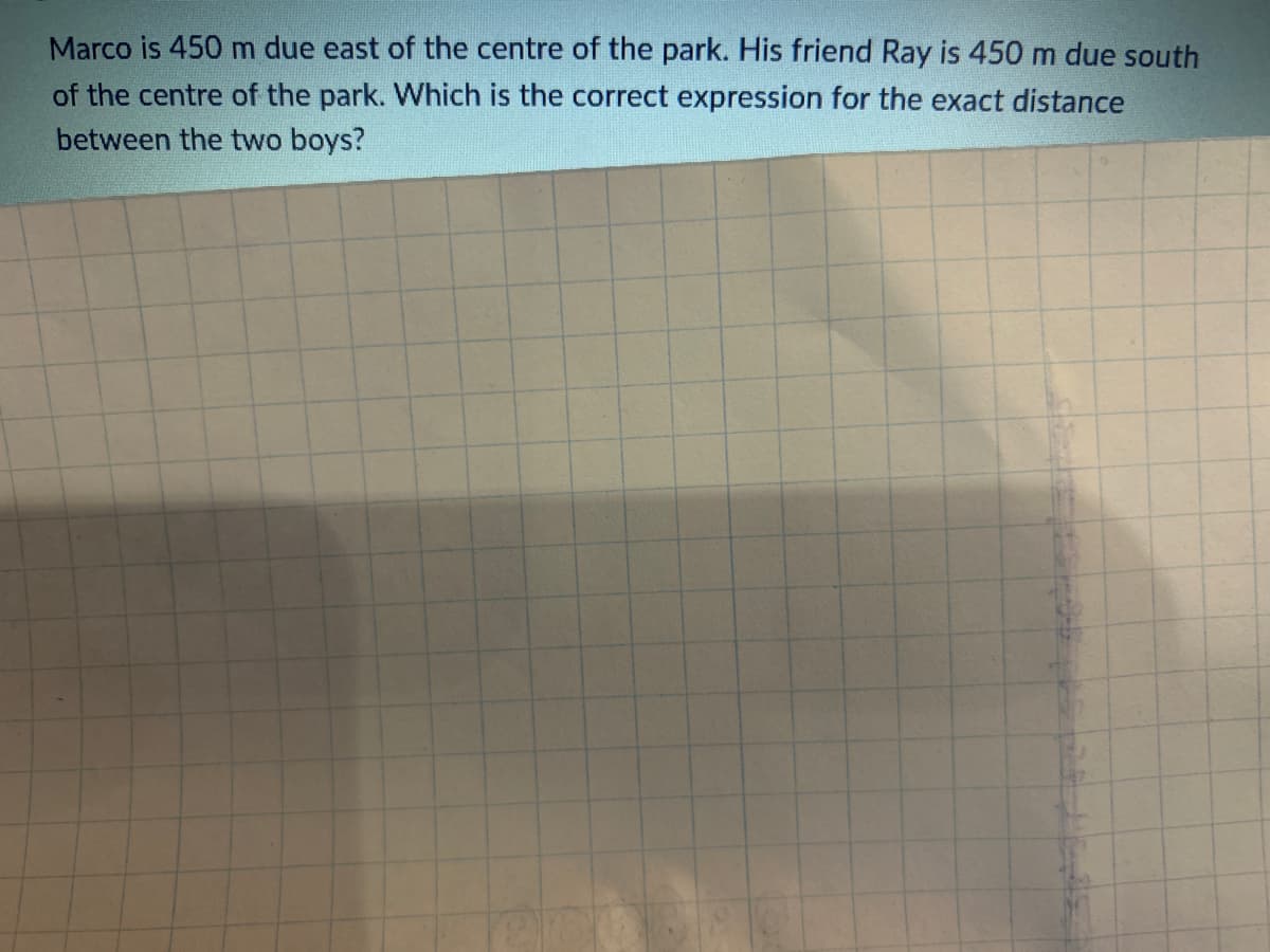 Marco is 450 m due east of the centre of the park. His friend Ray is 450 m due south
of the centre of the park. Which is the correct expression for the exact distance
between the two boys?