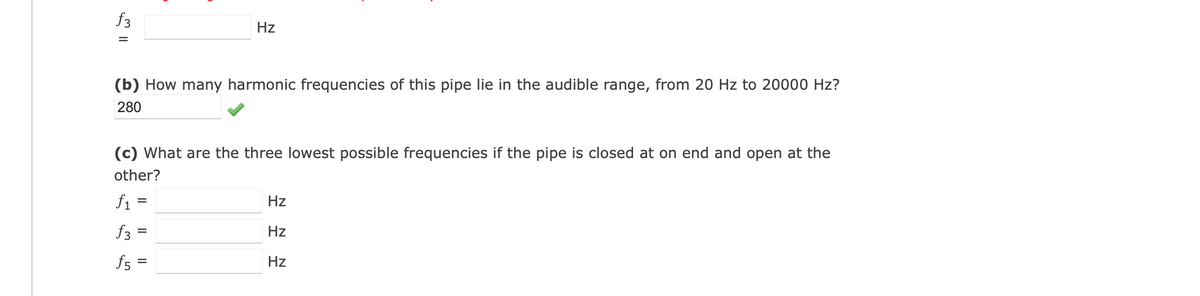f3
=
Hz
(b) How many harmonic frequencies of this pipe lie in the audible range, from 20 Hz to 20000 Hz?
280
(c) What are the three lowest possible frequencies if the pipe is closed at on end and open at the
other?
f₁ =
f3
f5 =
=
Hz
Hz
Hz