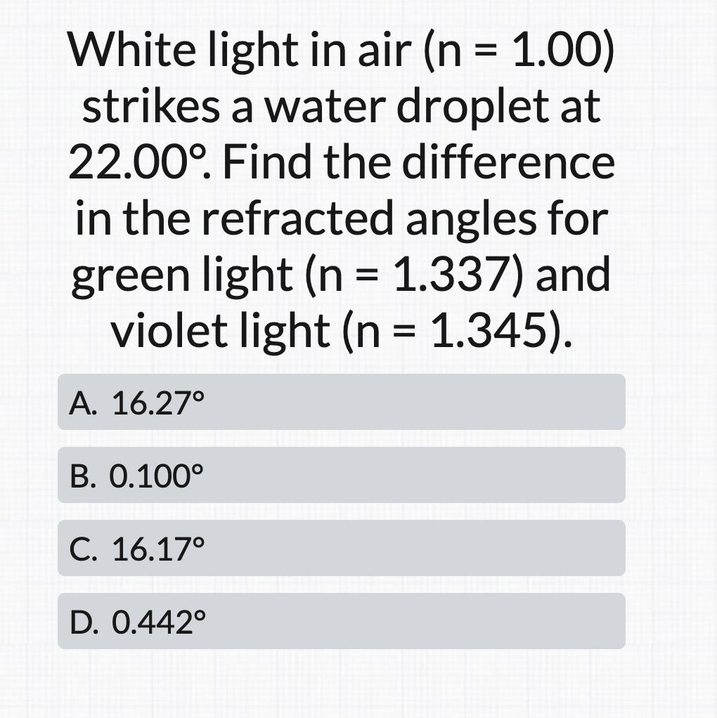 White light in air (n = 1.00)
strikes a water droplet at
22.00°. Find the difference
in the refracted angles for
green light (n = 1.337) and
violet light (n = 1.345).
А. 16.27°
B. 0.100°
С. 16.17°
D. 0.442°
