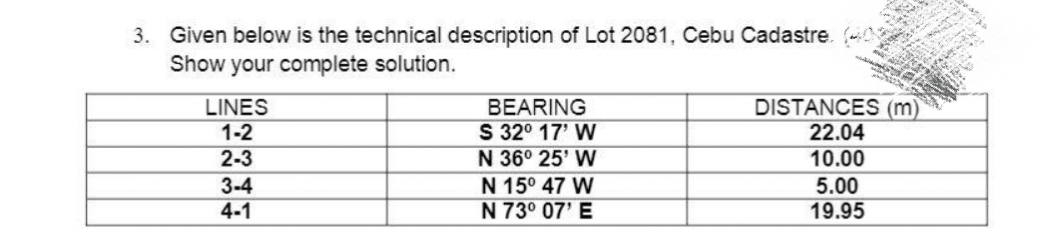 3. Given below is the technical description of Lot 2081, Cebu Cadastre. N
Show your complete solution.
DISTANCES (m)
22.04
BEARING
S 32° 17' W
N 36° 25' W
N 15° 47 W
N 73° 07' E
LINES
1-2
2-3
10.00
3-4
4-1
5.00
19.95
